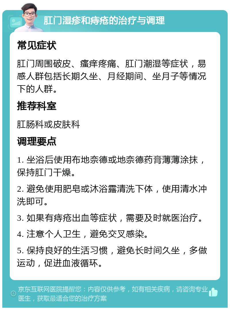 肛门湿疹和痔疮的治疗与调理 常见症状 肛门周围破皮、瘙痒疼痛、肛门潮湿等症状，易感人群包括长期久坐、月经期间、坐月子等情况下的人群。 推荐科室 肛肠科或皮肤科 调理要点 1. 坐浴后使用布地奈德或地奈德药膏薄薄涂抹，保持肛门干燥。 2. 避免使用肥皂或沐浴露清洗下体，使用清水冲洗即可。 3. 如果有痔疮出血等症状，需要及时就医治疗。 4. 注意个人卫生，避免交叉感染。 5. 保持良好的生活习惯，避免长时间久坐，多做运动，促进血液循环。