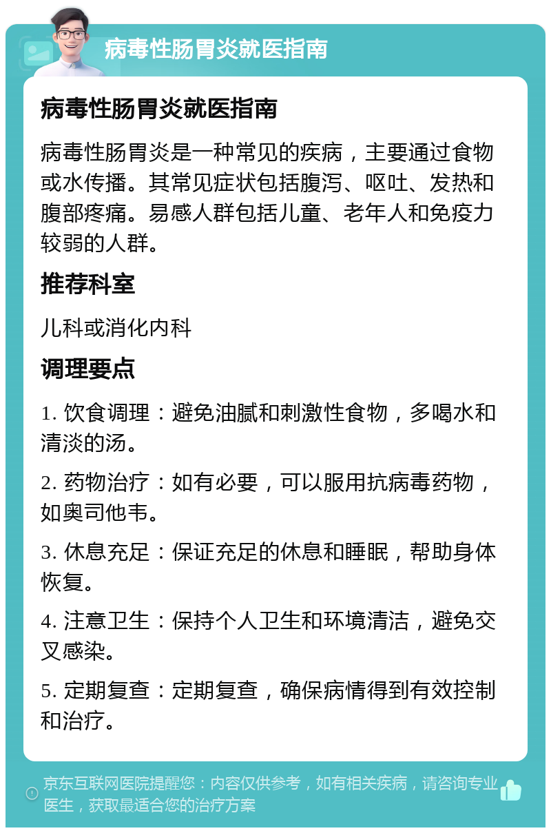 病毒性肠胃炎就医指南 病毒性肠胃炎就医指南 病毒性肠胃炎是一种常见的疾病，主要通过食物或水传播。其常见症状包括腹泻、呕吐、发热和腹部疼痛。易感人群包括儿童、老年人和免疫力较弱的人群。 推荐科室 儿科或消化内科 调理要点 1. 饮食调理：避免油腻和刺激性食物，多喝水和清淡的汤。 2. 药物治疗：如有必要，可以服用抗病毒药物，如奥司他韦。 3. 休息充足：保证充足的休息和睡眠，帮助身体恢复。 4. 注意卫生：保持个人卫生和环境清洁，避免交叉感染。 5. 定期复查：定期复查，确保病情得到有效控制和治疗。