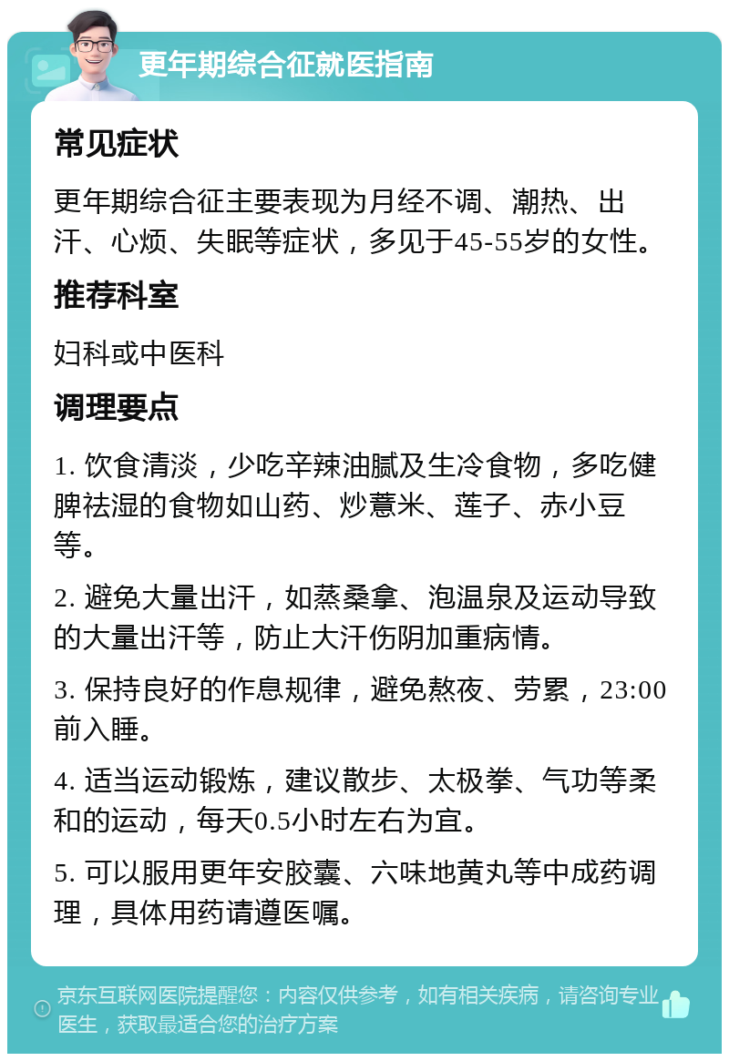 更年期综合征就医指南 常见症状 更年期综合征主要表现为月经不调、潮热、出汗、心烦、失眠等症状，多见于45-55岁的女性。 推荐科室 妇科或中医科 调理要点 1. 饮食清淡，少吃辛辣油腻及生冷食物，多吃健脾祛湿的食物如山药、炒薏米、莲子、赤小豆等。 2. 避免大量出汗，如蒸桑拿、泡温泉及运动导致的大量出汗等，防止大汗伤阴加重病情。 3. 保持良好的作息规律，避免熬夜、劳累，23:00前入睡。 4. 适当运动锻炼，建议散步、太极拳、气功等柔和的运动，每天0.5小时左右为宜。 5. 可以服用更年安胶囊、六味地黄丸等中成药调理，具体用药请遵医嘱。