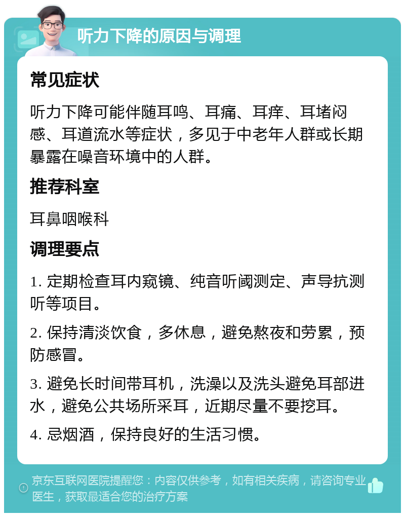 听力下降的原因与调理 常见症状 听力下降可能伴随耳鸣、耳痛、耳痒、耳堵闷感、耳道流水等症状，多见于中老年人群或长期暴露在噪音环境中的人群。 推荐科室 耳鼻咽喉科 调理要点 1. 定期检查耳内窥镜、纯音听阈测定、声导抗测听等项目。 2. 保持清淡饮食，多休息，避免熬夜和劳累，预防感冒。 3. 避免长时间带耳机，洗澡以及洗头避免耳部进水，避免公共场所采耳，近期尽量不要挖耳。 4. 忌烟酒，保持良好的生活习惯。