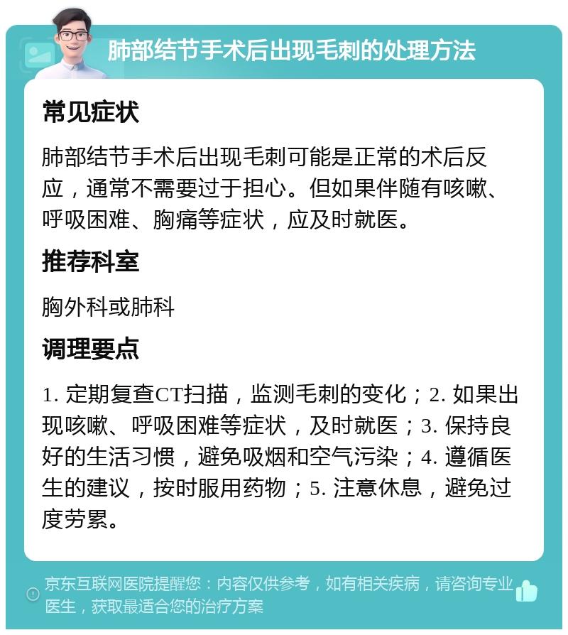 肺部结节手术后出现毛刺的处理方法 常见症状 肺部结节手术后出现毛刺可能是正常的术后反应，通常不需要过于担心。但如果伴随有咳嗽、呼吸困难、胸痛等症状，应及时就医。 推荐科室 胸外科或肺科 调理要点 1. 定期复查CT扫描，监测毛刺的变化；2. 如果出现咳嗽、呼吸困难等症状，及时就医；3. 保持良好的生活习惯，避免吸烟和空气污染；4. 遵循医生的建议，按时服用药物；5. 注意休息，避免过度劳累。