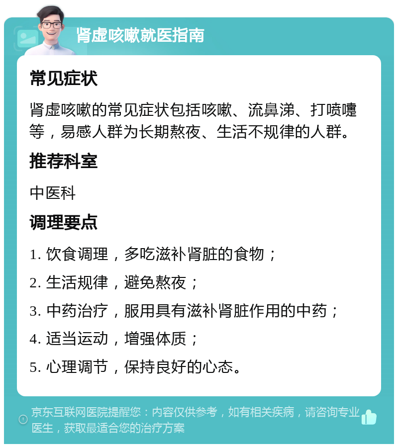 肾虚咳嗽就医指南 常见症状 肾虚咳嗽的常见症状包括咳嗽、流鼻涕、打喷嚏等，易感人群为长期熬夜、生活不规律的人群。 推荐科室 中医科 调理要点 1. 饮食调理，多吃滋补肾脏的食物； 2. 生活规律，避免熬夜； 3. 中药治疗，服用具有滋补肾脏作用的中药； 4. 适当运动，增强体质； 5. 心理调节，保持良好的心态。