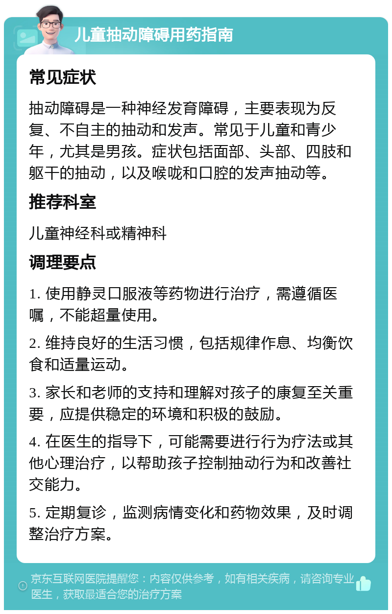 儿童抽动障碍用药指南 常见症状 抽动障碍是一种神经发育障碍，主要表现为反复、不自主的抽动和发声。常见于儿童和青少年，尤其是男孩。症状包括面部、头部、四肢和躯干的抽动，以及喉咙和口腔的发声抽动等。 推荐科室 儿童神经科或精神科 调理要点 1. 使用静灵口服液等药物进行治疗，需遵循医嘱，不能超量使用。 2. 维持良好的生活习惯，包括规律作息、均衡饮食和适量运动。 3. 家长和老师的支持和理解对孩子的康复至关重要，应提供稳定的环境和积极的鼓励。 4. 在医生的指导下，可能需要进行行为疗法或其他心理治疗，以帮助孩子控制抽动行为和改善社交能力。 5. 定期复诊，监测病情变化和药物效果，及时调整治疗方案。