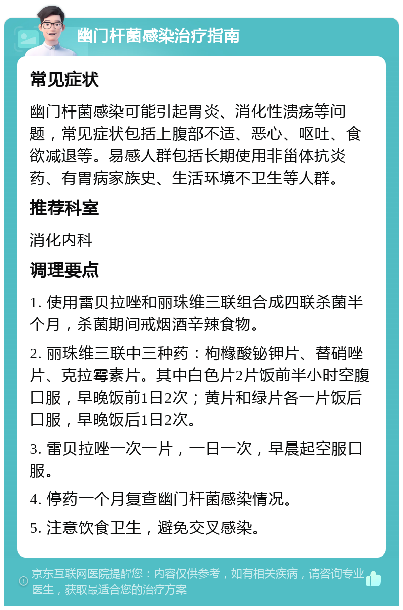 幽门杆菌感染治疗指南 常见症状 幽门杆菌感染可能引起胃炎、消化性溃疡等问题，常见症状包括上腹部不适、恶心、呕吐、食欲减退等。易感人群包括长期使用非甾体抗炎药、有胃病家族史、生活环境不卫生等人群。 推荐科室 消化内科 调理要点 1. 使用雷贝拉唑和丽珠维三联组合成四联杀菌半个月，杀菌期间戒烟酒辛辣食物。 2. 丽珠维三联中三种药：枸橼酸铋钾片、替硝唑片、克拉霉素片。其中白色片2片饭前半小时空腹口服，早晚饭前1日2次；黄片和绿片各一片饭后口服，早晚饭后1日2次。 3. 雷贝拉唑一次一片，一日一次，早晨起空服口服。 4. 停药一个月复查幽门杆菌感染情况。 5. 注意饮食卫生，避免交叉感染。