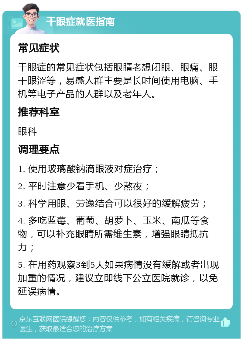 干眼症就医指南 常见症状 干眼症的常见症状包括眼睛老想闭眼、眼痛、眼干眼涩等，易感人群主要是长时间使用电脑、手机等电子产品的人群以及老年人。 推荐科室 眼科 调理要点 1. 使用玻璃酸钠滴眼液对症治疗； 2. 平时注意少看手机、少熬夜； 3. 科学用眼、劳逸结合可以很好的缓解疲劳； 4. 多吃蓝莓、葡萄、胡萝卜、玉米、南瓜等食物，可以补充眼睛所需维生素，增强眼睛抵抗力； 5. 在用药观察3到5天如果病情没有缓解或者出现加重的情况，建议立即线下公立医院就诊，以免延误病情。