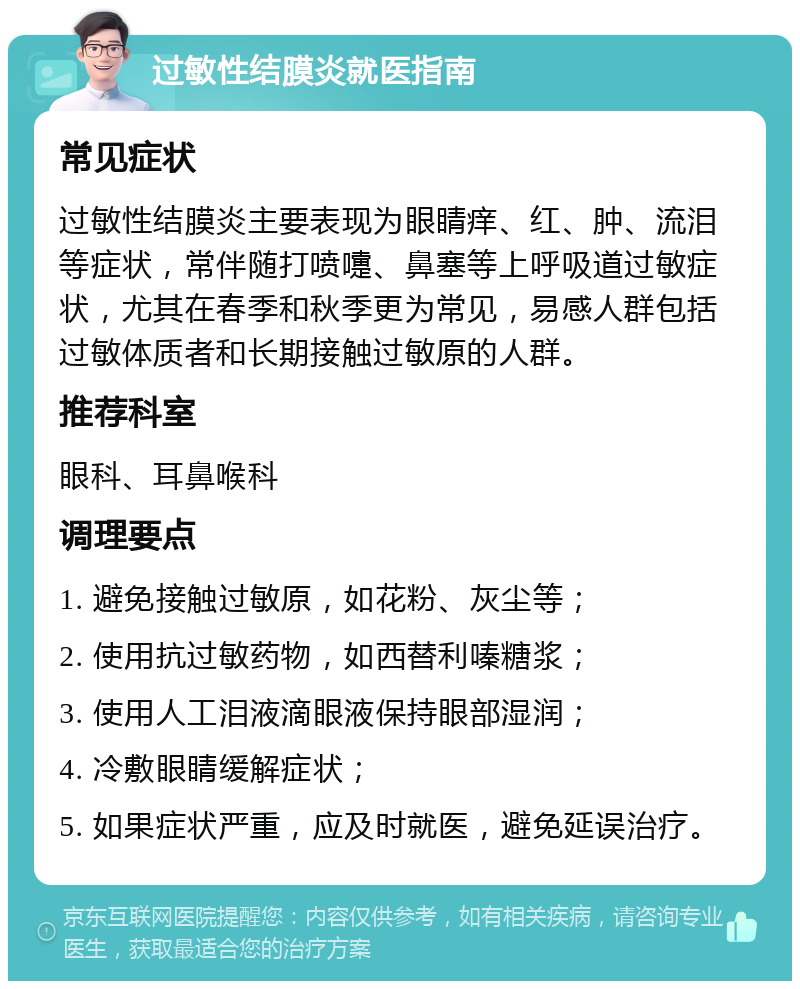 过敏性结膜炎就医指南 常见症状 过敏性结膜炎主要表现为眼睛痒、红、肿、流泪等症状，常伴随打喷嚏、鼻塞等上呼吸道过敏症状，尤其在春季和秋季更为常见，易感人群包括过敏体质者和长期接触过敏原的人群。 推荐科室 眼科、耳鼻喉科 调理要点 1. 避免接触过敏原，如花粉、灰尘等； 2. 使用抗过敏药物，如西替利嗪糖浆； 3. 使用人工泪液滴眼液保持眼部湿润； 4. 冷敷眼睛缓解症状； 5. 如果症状严重，应及时就医，避免延误治疗。