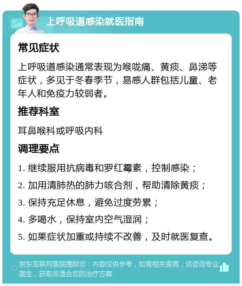 上呼吸道感染就医指南 常见症状 上呼吸道感染通常表现为喉咙痛、黄痰、鼻涕等症状，多见于冬春季节，易感人群包括儿童、老年人和免疫力较弱者。 推荐科室 耳鼻喉科或呼吸内科 调理要点 1. 继续服用抗病毒和罗红霉素，控制感染； 2. 加用清肺热的肺力咳合剂，帮助清除黄痰； 3. 保持充足休息，避免过度劳累； 4. 多喝水，保持室内空气湿润； 5. 如果症状加重或持续不改善，及时就医复查。