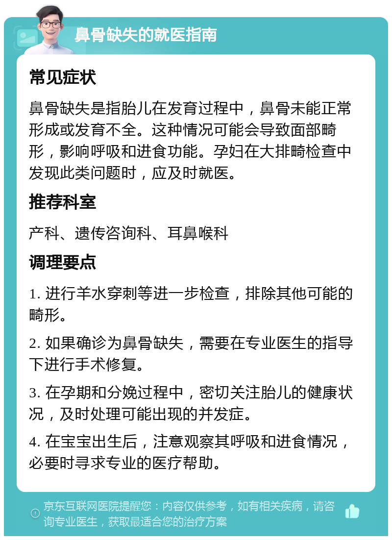 鼻骨缺失的就医指南 常见症状 鼻骨缺失是指胎儿在发育过程中，鼻骨未能正常形成或发育不全。这种情况可能会导致面部畸形，影响呼吸和进食功能。孕妇在大排畸检查中发现此类问题时，应及时就医。 推荐科室 产科、遗传咨询科、耳鼻喉科 调理要点 1. 进行羊水穿刺等进一步检查，排除其他可能的畸形。 2. 如果确诊为鼻骨缺失，需要在专业医生的指导下进行手术修复。 3. 在孕期和分娩过程中，密切关注胎儿的健康状况，及时处理可能出现的并发症。 4. 在宝宝出生后，注意观察其呼吸和进食情况，必要时寻求专业的医疗帮助。