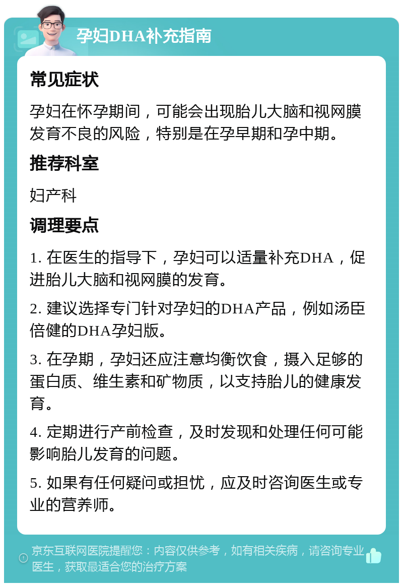 孕妇DHA补充指南 常见症状 孕妇在怀孕期间，可能会出现胎儿大脑和视网膜发育不良的风险，特别是在孕早期和孕中期。 推荐科室 妇产科 调理要点 1. 在医生的指导下，孕妇可以适量补充DHA，促进胎儿大脑和视网膜的发育。 2. 建议选择专门针对孕妇的DHA产品，例如汤臣倍健的DHA孕妇版。 3. 在孕期，孕妇还应注意均衡饮食，摄入足够的蛋白质、维生素和矿物质，以支持胎儿的健康发育。 4. 定期进行产前检查，及时发现和处理任何可能影响胎儿发育的问题。 5. 如果有任何疑问或担忧，应及时咨询医生或专业的营养师。