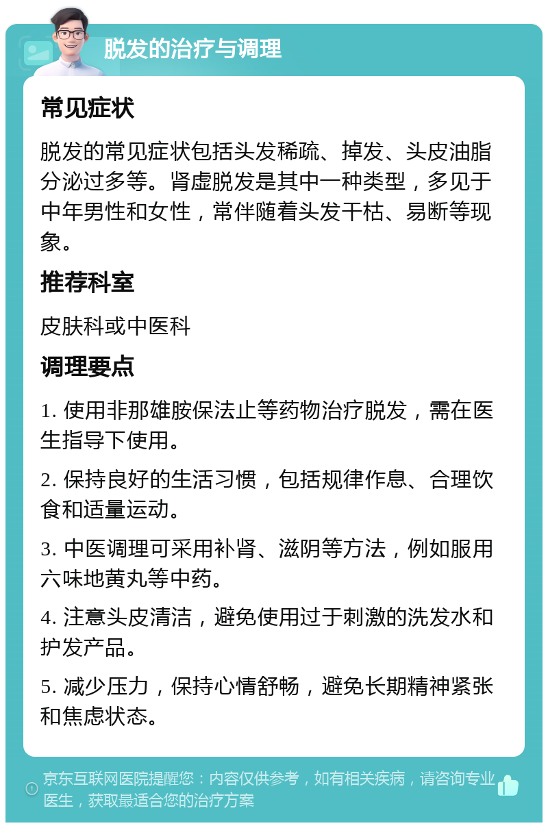 脱发的治疗与调理 常见症状 脱发的常见症状包括头发稀疏、掉发、头皮油脂分泌过多等。肾虚脱发是其中一种类型，多见于中年男性和女性，常伴随着头发干枯、易断等现象。 推荐科室 皮肤科或中医科 调理要点 1. 使用非那雄胺保法止等药物治疗脱发，需在医生指导下使用。 2. 保持良好的生活习惯，包括规律作息、合理饮食和适量运动。 3. 中医调理可采用补肾、滋阴等方法，例如服用六味地黄丸等中药。 4. 注意头皮清洁，避免使用过于刺激的洗发水和护发产品。 5. 减少压力，保持心情舒畅，避免长期精神紧张和焦虑状态。