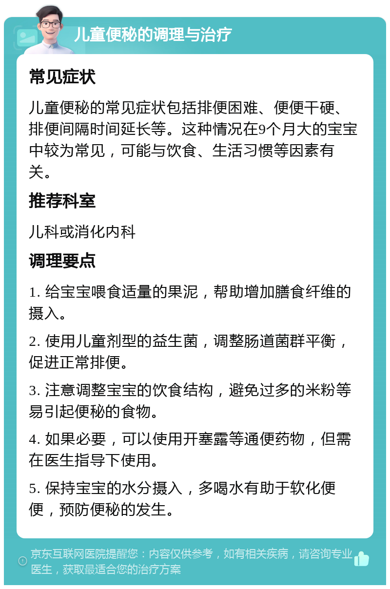 儿童便秘的调理与治疗 常见症状 儿童便秘的常见症状包括排便困难、便便干硬、排便间隔时间延长等。这种情况在9个月大的宝宝中较为常见，可能与饮食、生活习惯等因素有关。 推荐科室 儿科或消化内科 调理要点 1. 给宝宝喂食适量的果泥，帮助增加膳食纤维的摄入。 2. 使用儿童剂型的益生菌，调整肠道菌群平衡，促进正常排便。 3. 注意调整宝宝的饮食结构，避免过多的米粉等易引起便秘的食物。 4. 如果必要，可以使用开塞露等通便药物，但需在医生指导下使用。 5. 保持宝宝的水分摄入，多喝水有助于软化便便，预防便秘的发生。