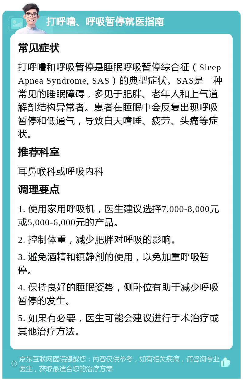 打呼噜、呼吸暂停就医指南 常见症状 打呼噜和呼吸暂停是睡眠呼吸暂停综合征（Sleep Apnea Syndrome, SAS）的典型症状。SAS是一种常见的睡眠障碍，多见于肥胖、老年人和上气道解剖结构异常者。患者在睡眠中会反复出现呼吸暂停和低通气，导致白天嗜睡、疲劳、头痛等症状。 推荐科室 耳鼻喉科或呼吸内科 调理要点 1. 使用家用呼吸机，医生建议选择7,000-8,000元或5,000-6,000元的产品。 2. 控制体重，减少肥胖对呼吸的影响。 3. 避免酒精和镇静剂的使用，以免加重呼吸暂停。 4. 保持良好的睡眠姿势，侧卧位有助于减少呼吸暂停的发生。 5. 如果有必要，医生可能会建议进行手术治疗或其他治疗方法。