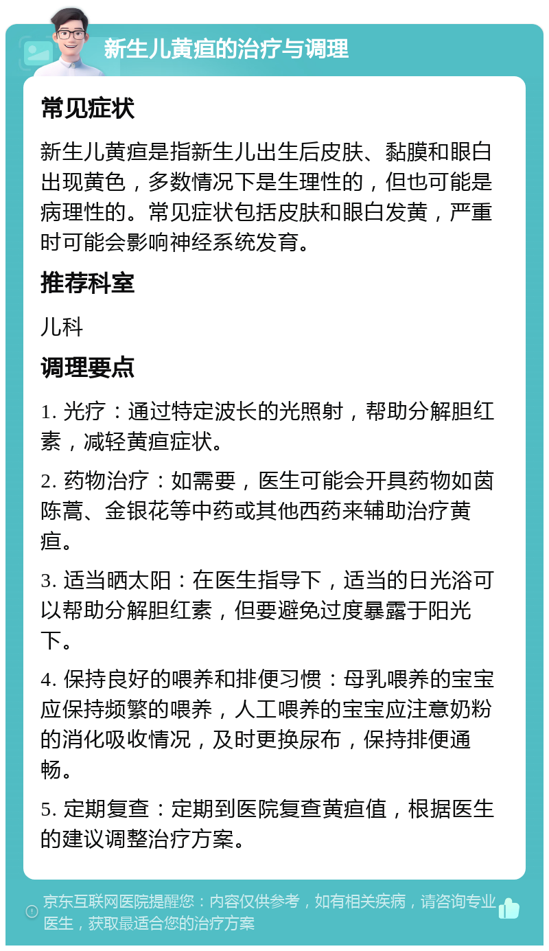 新生儿黄疸的治疗与调理 常见症状 新生儿黄疸是指新生儿出生后皮肤、黏膜和眼白出现黄色，多数情况下是生理性的，但也可能是病理性的。常见症状包括皮肤和眼白发黄，严重时可能会影响神经系统发育。 推荐科室 儿科 调理要点 1. 光疗：通过特定波长的光照射，帮助分解胆红素，减轻黄疸症状。 2. 药物治疗：如需要，医生可能会开具药物如茵陈蒿、金银花等中药或其他西药来辅助治疗黄疸。 3. 适当晒太阳：在医生指导下，适当的日光浴可以帮助分解胆红素，但要避免过度暴露于阳光下。 4. 保持良好的喂养和排便习惯：母乳喂养的宝宝应保持频繁的喂养，人工喂养的宝宝应注意奶粉的消化吸收情况，及时更换尿布，保持排便通畅。 5. 定期复查：定期到医院复查黄疸值，根据医生的建议调整治疗方案。