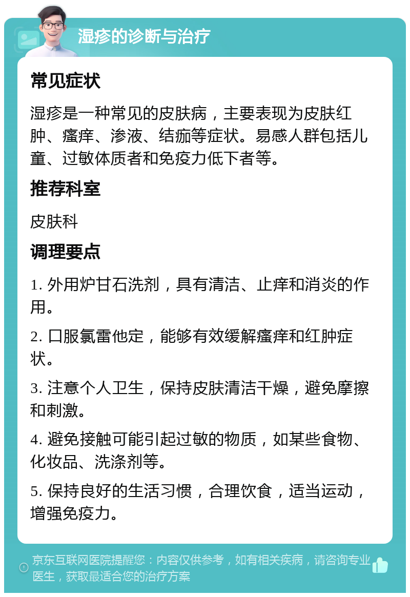 湿疹的诊断与治疗 常见症状 湿疹是一种常见的皮肤病，主要表现为皮肤红肿、瘙痒、渗液、结痂等症状。易感人群包括儿童、过敏体质者和免疫力低下者等。 推荐科室 皮肤科 调理要点 1. 外用炉甘石洗剂，具有清洁、止痒和消炎的作用。 2. 口服氯雷他定，能够有效缓解瘙痒和红肿症状。 3. 注意个人卫生，保持皮肤清洁干燥，避免摩擦和刺激。 4. 避免接触可能引起过敏的物质，如某些食物、化妆品、洗涤剂等。 5. 保持良好的生活习惯，合理饮食，适当运动，增强免疫力。