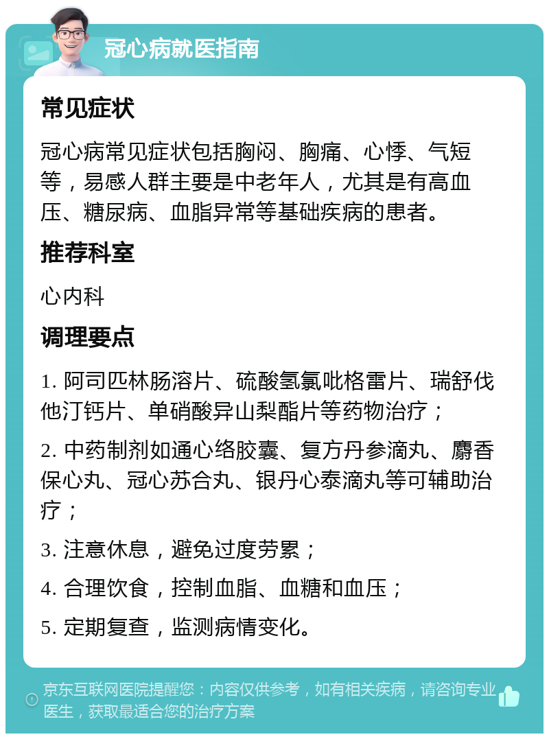 冠心病就医指南 常见症状 冠心病常见症状包括胸闷、胸痛、心悸、气短等，易感人群主要是中老年人，尤其是有高血压、糖尿病、血脂异常等基础疾病的患者。 推荐科室 心内科 调理要点 1. 阿司匹林肠溶片、硫酸氢氯吡格雷片、瑞舒伐他汀钙片、单硝酸异山梨酯片等药物治疗； 2. 中药制剂如通心络胶囊、复方丹参滴丸、麝香保心丸、冠心苏合丸、银丹心泰滴丸等可辅助治疗； 3. 注意休息，避免过度劳累； 4. 合理饮食，控制血脂、血糖和血压； 5. 定期复查，监测病情变化。