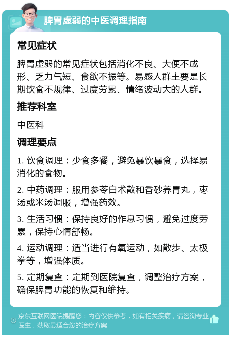 脾胃虚弱的中医调理指南 常见症状 脾胃虚弱的常见症状包括消化不良、大便不成形、乏力气短、食欲不振等。易感人群主要是长期饮食不规律、过度劳累、情绪波动大的人群。 推荐科室 中医科 调理要点 1. 饮食调理：少食多餐，避免暴饮暴食，选择易消化的食物。 2. 中药调理：服用参苓白术散和香砂养胃丸，枣汤或米汤调服，增强药效。 3. 生活习惯：保持良好的作息习惯，避免过度劳累，保持心情舒畅。 4. 运动调理：适当进行有氧运动，如散步、太极拳等，增强体质。 5. 定期复查：定期到医院复查，调整治疗方案，确保脾胃功能的恢复和维持。