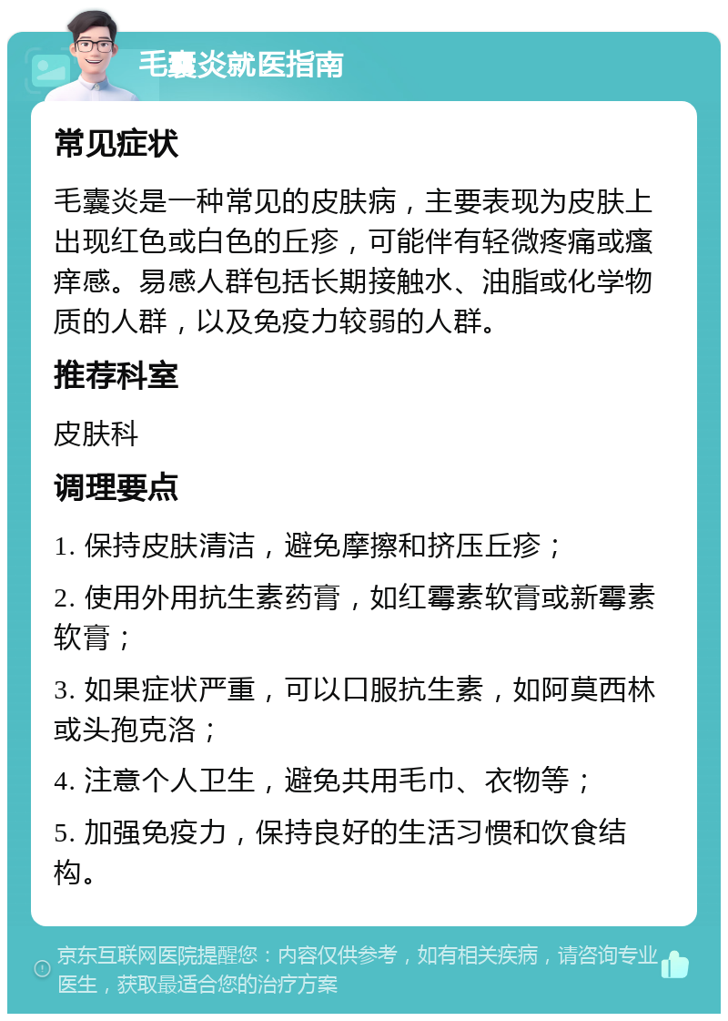 毛囊炎就医指南 常见症状 毛囊炎是一种常见的皮肤病，主要表现为皮肤上出现红色或白色的丘疹，可能伴有轻微疼痛或瘙痒感。易感人群包括长期接触水、油脂或化学物质的人群，以及免疫力较弱的人群。 推荐科室 皮肤科 调理要点 1. 保持皮肤清洁，避免摩擦和挤压丘疹； 2. 使用外用抗生素药膏，如红霉素软膏或新霉素软膏； 3. 如果症状严重，可以口服抗生素，如阿莫西林或头孢克洛； 4. 注意个人卫生，避免共用毛巾、衣物等； 5. 加强免疫力，保持良好的生活习惯和饮食结构。