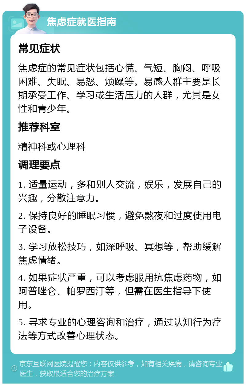 焦虑症就医指南 常见症状 焦虑症的常见症状包括心慌、气短、胸闷、呼吸困难、失眠、易怒、烦躁等。易感人群主要是长期承受工作、学习或生活压力的人群，尤其是女性和青少年。 推荐科室 精神科或心理科 调理要点 1. 适量运动，多和别人交流，娱乐，发展自己的兴趣，分散注意力。 2. 保持良好的睡眠习惯，避免熬夜和过度使用电子设备。 3. 学习放松技巧，如深呼吸、冥想等，帮助缓解焦虑情绪。 4. 如果症状严重，可以考虑服用抗焦虑药物，如阿普唑仑、帕罗西汀等，但需在医生指导下使用。 5. 寻求专业的心理咨询和治疗，通过认知行为疗法等方式改善心理状态。