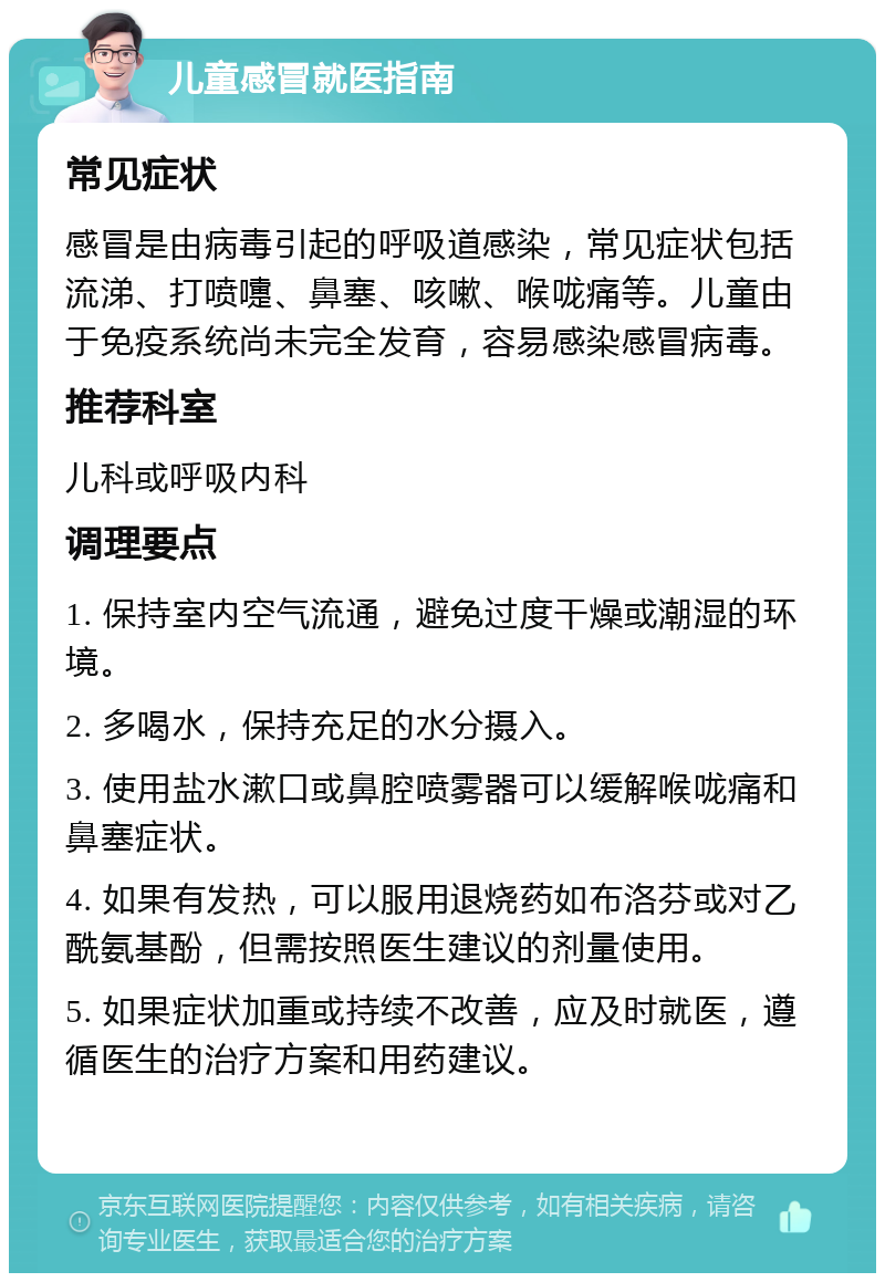 儿童感冒就医指南 常见症状 感冒是由病毒引起的呼吸道感染，常见症状包括流涕、打喷嚏、鼻塞、咳嗽、喉咙痛等。儿童由于免疫系统尚未完全发育，容易感染感冒病毒。 推荐科室 儿科或呼吸内科 调理要点 1. 保持室内空气流通，避免过度干燥或潮湿的环境。 2. 多喝水，保持充足的水分摄入。 3. 使用盐水漱口或鼻腔喷雾器可以缓解喉咙痛和鼻塞症状。 4. 如果有发热，可以服用退烧药如布洛芬或对乙酰氨基酚，但需按照医生建议的剂量使用。 5. 如果症状加重或持续不改善，应及时就医，遵循医生的治疗方案和用药建议。