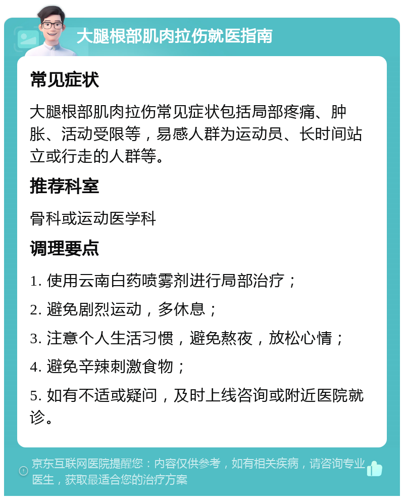 大腿根部肌肉拉伤就医指南 常见症状 大腿根部肌肉拉伤常见症状包括局部疼痛、肿胀、活动受限等，易感人群为运动员、长时间站立或行走的人群等。 推荐科室 骨科或运动医学科 调理要点 1. 使用云南白药喷雾剂进行局部治疗； 2. 避免剧烈运动，多休息； 3. 注意个人生活习惯，避免熬夜，放松心情； 4. 避免辛辣刺激食物； 5. 如有不适或疑问，及时上线咨询或附近医院就诊。