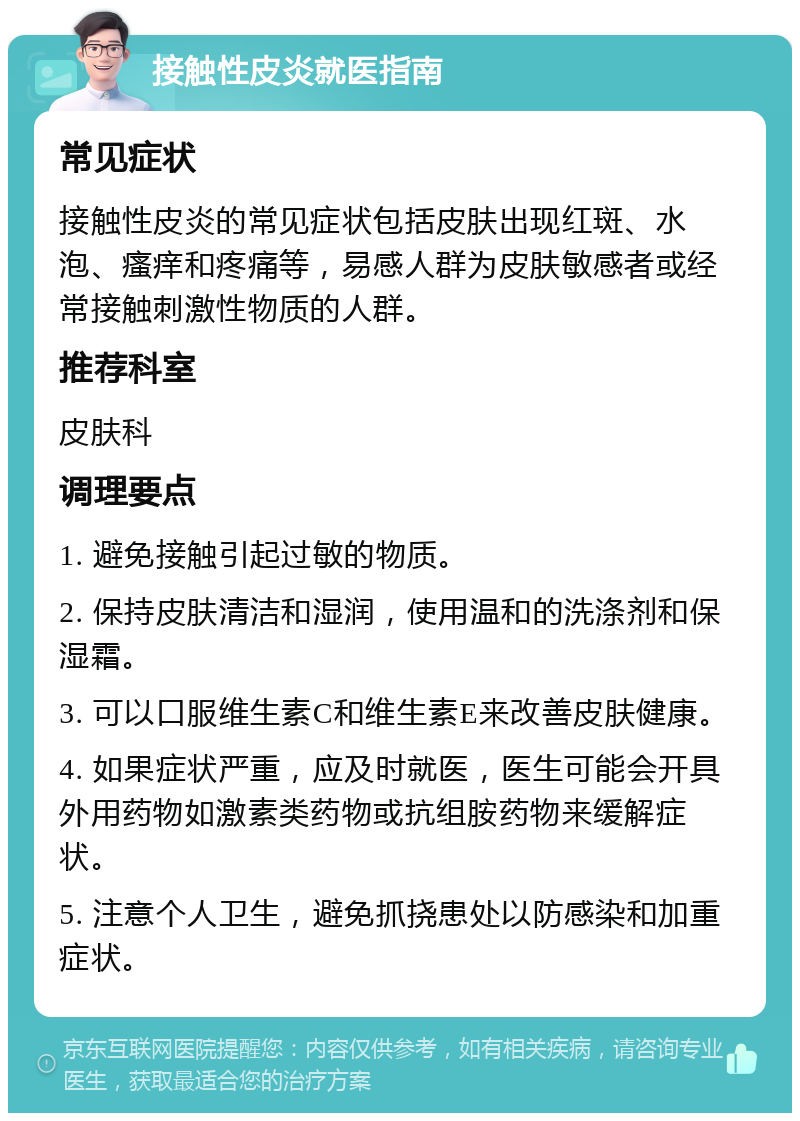 接触性皮炎就医指南 常见症状 接触性皮炎的常见症状包括皮肤出现红斑、水泡、瘙痒和疼痛等，易感人群为皮肤敏感者或经常接触刺激性物质的人群。 推荐科室 皮肤科 调理要点 1. 避免接触引起过敏的物质。 2. 保持皮肤清洁和湿润，使用温和的洗涤剂和保湿霜。 3. 可以口服维生素C和维生素E来改善皮肤健康。 4. 如果症状严重，应及时就医，医生可能会开具外用药物如激素类药物或抗组胺药物来缓解症状。 5. 注意个人卫生，避免抓挠患处以防感染和加重症状。