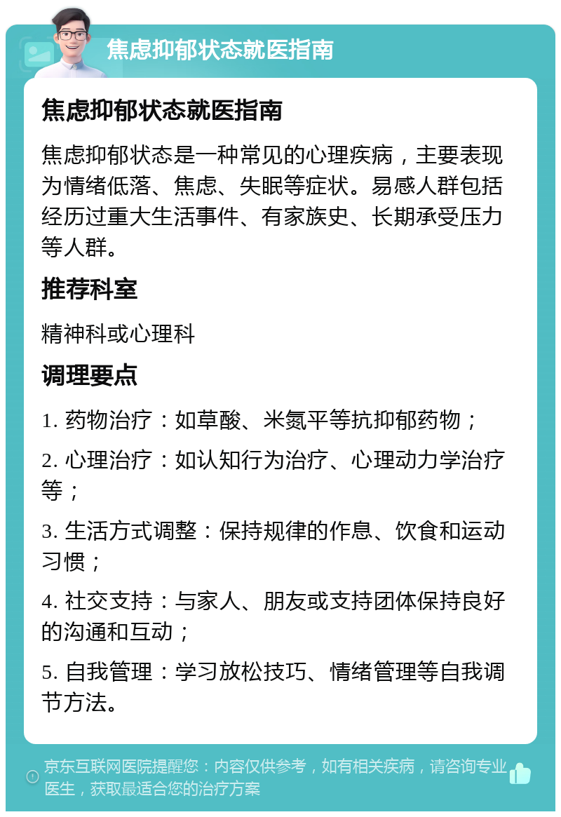 焦虑抑郁状态就医指南 焦虑抑郁状态就医指南 焦虑抑郁状态是一种常见的心理疾病，主要表现为情绪低落、焦虑、失眠等症状。易感人群包括经历过重大生活事件、有家族史、长期承受压力等人群。 推荐科室 精神科或心理科 调理要点 1. 药物治疗：如草酸、米氮平等抗抑郁药物； 2. 心理治疗：如认知行为治疗、心理动力学治疗等； 3. 生活方式调整：保持规律的作息、饮食和运动习惯； 4. 社交支持：与家人、朋友或支持团体保持良好的沟通和互动； 5. 自我管理：学习放松技巧、情绪管理等自我调节方法。