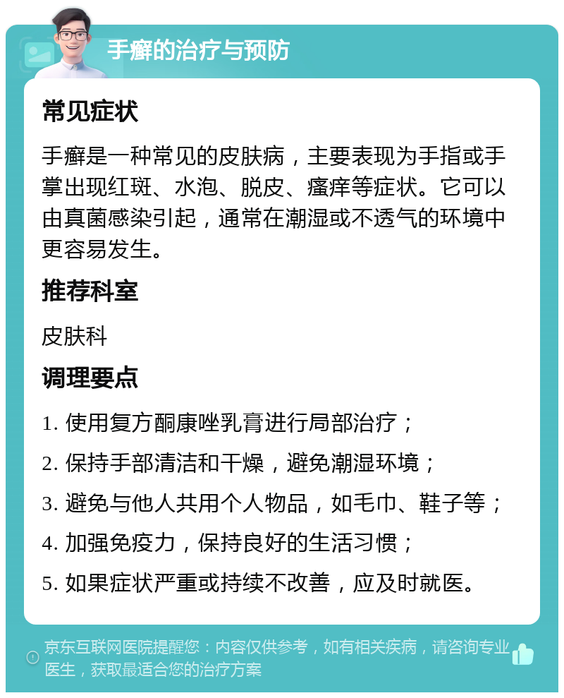 手癣的治疗与预防 常见症状 手癣是一种常见的皮肤病，主要表现为手指或手掌出现红斑、水泡、脱皮、瘙痒等症状。它可以由真菌感染引起，通常在潮湿或不透气的环境中更容易发生。 推荐科室 皮肤科 调理要点 1. 使用复方酮康唑乳膏进行局部治疗； 2. 保持手部清洁和干燥，避免潮湿环境； 3. 避免与他人共用个人物品，如毛巾、鞋子等； 4. 加强免疫力，保持良好的生活习惯； 5. 如果症状严重或持续不改善，应及时就医。