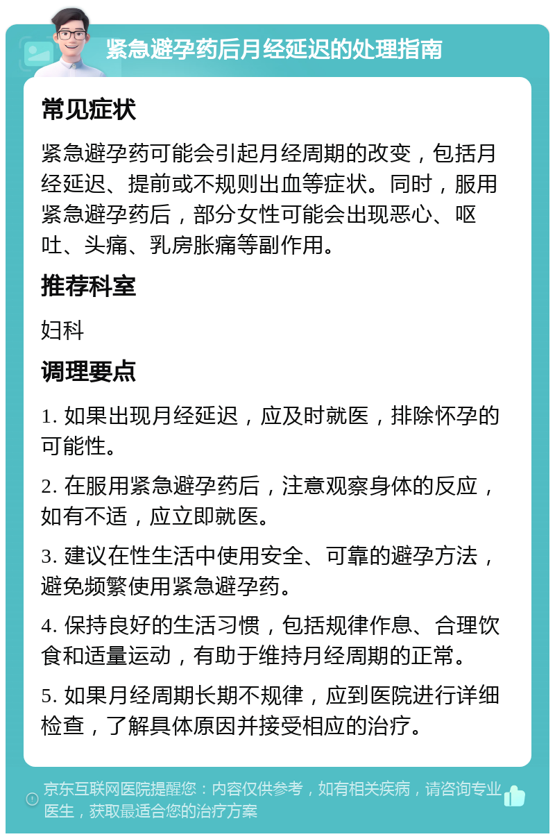 紧急避孕药后月经延迟的处理指南 常见症状 紧急避孕药可能会引起月经周期的改变，包括月经延迟、提前或不规则出血等症状。同时，服用紧急避孕药后，部分女性可能会出现恶心、呕吐、头痛、乳房胀痛等副作用。 推荐科室 妇科 调理要点 1. 如果出现月经延迟，应及时就医，排除怀孕的可能性。 2. 在服用紧急避孕药后，注意观察身体的反应，如有不适，应立即就医。 3. 建议在性生活中使用安全、可靠的避孕方法，避免频繁使用紧急避孕药。 4. 保持良好的生活习惯，包括规律作息、合理饮食和适量运动，有助于维持月经周期的正常。 5. 如果月经周期长期不规律，应到医院进行详细检查，了解具体原因并接受相应的治疗。