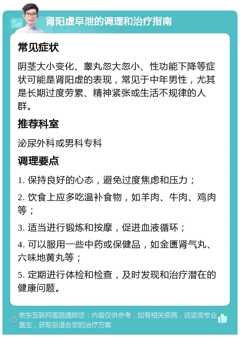 肾阳虚早泄的调理和治疗指南 常见症状 阴茎大小变化、睾丸忽大忽小、性功能下降等症状可能是肾阳虚的表现，常见于中年男性，尤其是长期过度劳累、精神紧张或生活不规律的人群。 推荐科室 泌尿外科或男科专科 调理要点 1. 保持良好的心态，避免过度焦虑和压力； 2. 饮食上应多吃温补食物，如羊肉、牛肉、鸡肉等； 3. 适当进行锻炼和按摩，促进血液循环； 4. 可以服用一些中药或保健品，如金匮肾气丸、六味地黄丸等； 5. 定期进行体检和检查，及时发现和治疗潜在的健康问题。