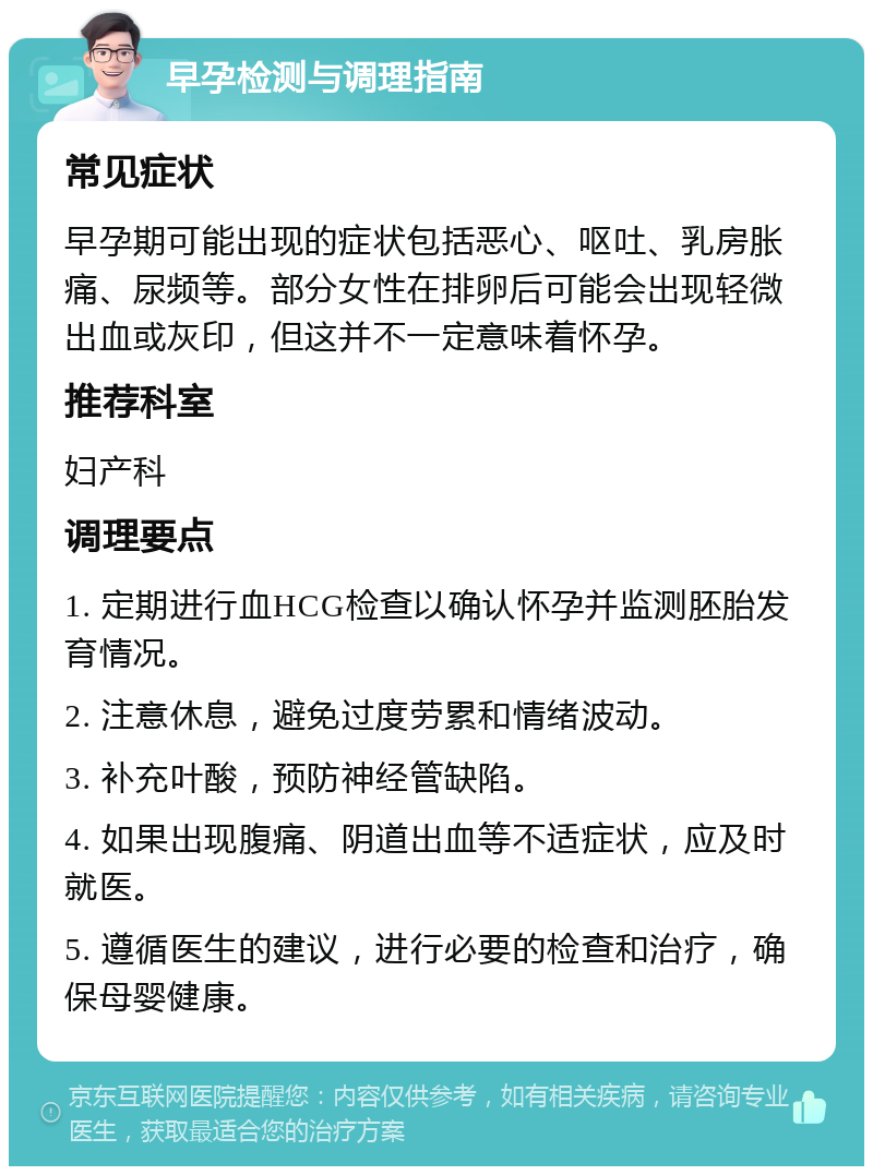 早孕检测与调理指南 常见症状 早孕期可能出现的症状包括恶心、呕吐、乳房胀痛、尿频等。部分女性在排卵后可能会出现轻微出血或灰印，但这并不一定意味着怀孕。 推荐科室 妇产科 调理要点 1. 定期进行血HCG检查以确认怀孕并监测胚胎发育情况。 2. 注意休息，避免过度劳累和情绪波动。 3. 补充叶酸，预防神经管缺陷。 4. 如果出现腹痛、阴道出血等不适症状，应及时就医。 5. 遵循医生的建议，进行必要的检查和治疗，确保母婴健康。