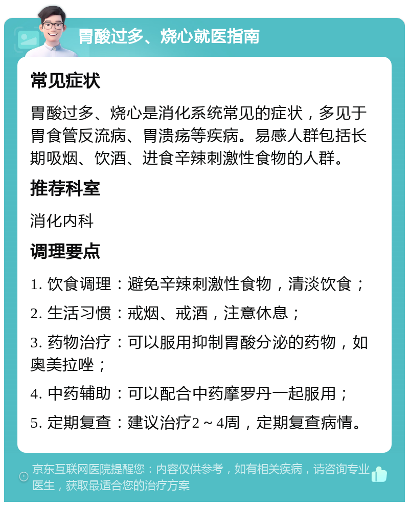 胃酸过多、烧心就医指南 常见症状 胃酸过多、烧心是消化系统常见的症状，多见于胃食管反流病、胃溃疡等疾病。易感人群包括长期吸烟、饮酒、进食辛辣刺激性食物的人群。 推荐科室 消化内科 调理要点 1. 饮食调理：避免辛辣刺激性食物，清淡饮食； 2. 生活习惯：戒烟、戒酒，注意休息； 3. 药物治疗：可以服用抑制胃酸分泌的药物，如奥美拉唑； 4. 中药辅助：可以配合中药摩罗丹一起服用； 5. 定期复查：建议治疗2～4周，定期复查病情。