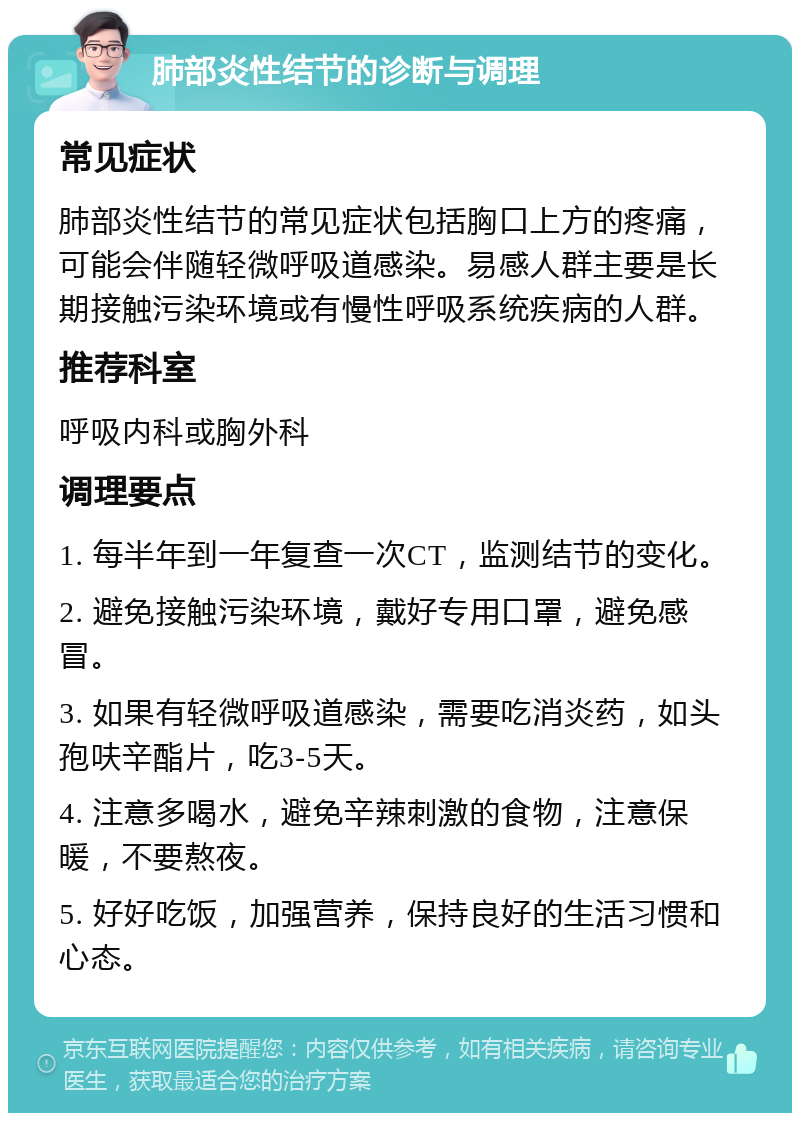 肺部炎性结节的诊断与调理 常见症状 肺部炎性结节的常见症状包括胸口上方的疼痛，可能会伴随轻微呼吸道感染。易感人群主要是长期接触污染环境或有慢性呼吸系统疾病的人群。 推荐科室 呼吸内科或胸外科 调理要点 1. 每半年到一年复查一次CT，监测结节的变化。 2. 避免接触污染环境，戴好专用口罩，避免感冒。 3. 如果有轻微呼吸道感染，需要吃消炎药，如头孢呋辛酯片，吃3-5天。 4. 注意多喝水，避免辛辣刺激的食物，注意保暖，不要熬夜。 5. 好好吃饭，加强营养，保持良好的生活习惯和心态。