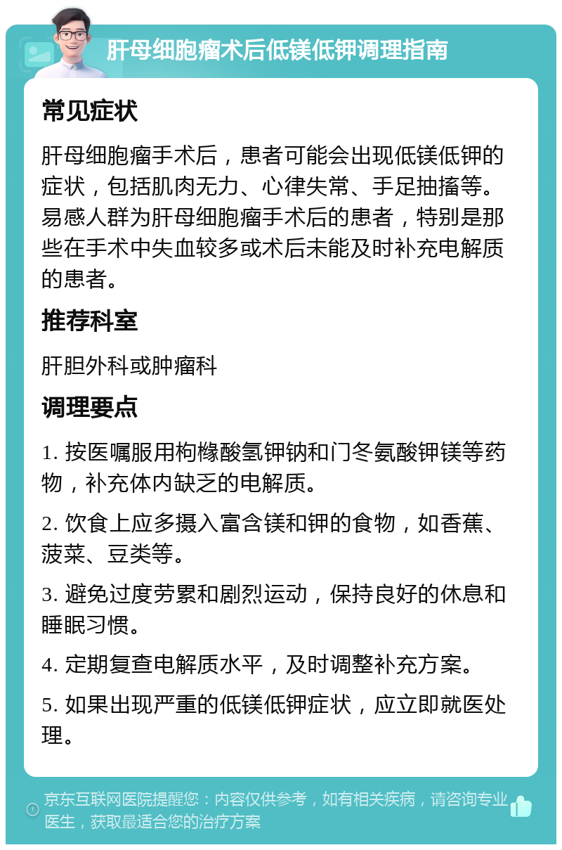 肝母细胞瘤术后低镁低钾调理指南 常见症状 肝母细胞瘤手术后，患者可能会出现低镁低钾的症状，包括肌肉无力、心律失常、手足抽搐等。易感人群为肝母细胞瘤手术后的患者，特别是那些在手术中失血较多或术后未能及时补充电解质的患者。 推荐科室 肝胆外科或肿瘤科 调理要点 1. 按医嘱服用枸橼酸氢钾钠和门冬氨酸钾镁等药物，补充体内缺乏的电解质。 2. 饮食上应多摄入富含镁和钾的食物，如香蕉、菠菜、豆类等。 3. 避免过度劳累和剧烈运动，保持良好的休息和睡眠习惯。 4. 定期复查电解质水平，及时调整补充方案。 5. 如果出现严重的低镁低钾症状，应立即就医处理。