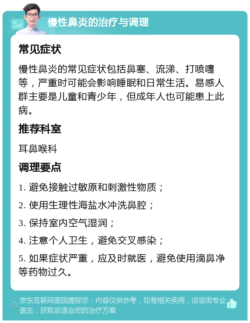 慢性鼻炎的治疗与调理 常见症状 慢性鼻炎的常见症状包括鼻塞、流涕、打喷嚏等，严重时可能会影响睡眠和日常生活。易感人群主要是儿童和青少年，但成年人也可能患上此病。 推荐科室 耳鼻喉科 调理要点 1. 避免接触过敏原和刺激性物质； 2. 使用生理性海盐水冲洗鼻腔； 3. 保持室内空气湿润； 4. 注意个人卫生，避免交叉感染； 5. 如果症状严重，应及时就医，避免使用滴鼻净等药物过久。