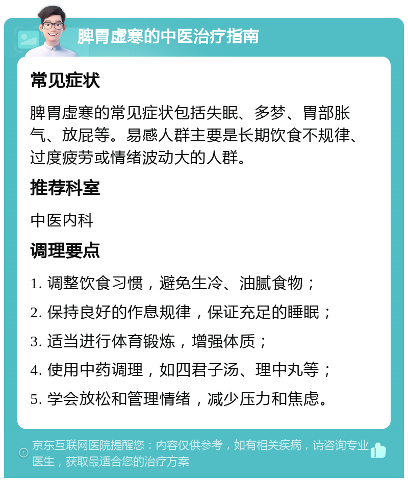 脾胃虚寒的中医治疗指南 常见症状 脾胃虚寒的常见症状包括失眠、多梦、胃部胀气、放屁等。易感人群主要是长期饮食不规律、过度疲劳或情绪波动大的人群。 推荐科室 中医内科 调理要点 1. 调整饮食习惯，避免生冷、油腻食物； 2. 保持良好的作息规律，保证充足的睡眠； 3. 适当进行体育锻炼，增强体质； 4. 使用中药调理，如四君子汤、理中丸等； 5. 学会放松和管理情绪，减少压力和焦虑。