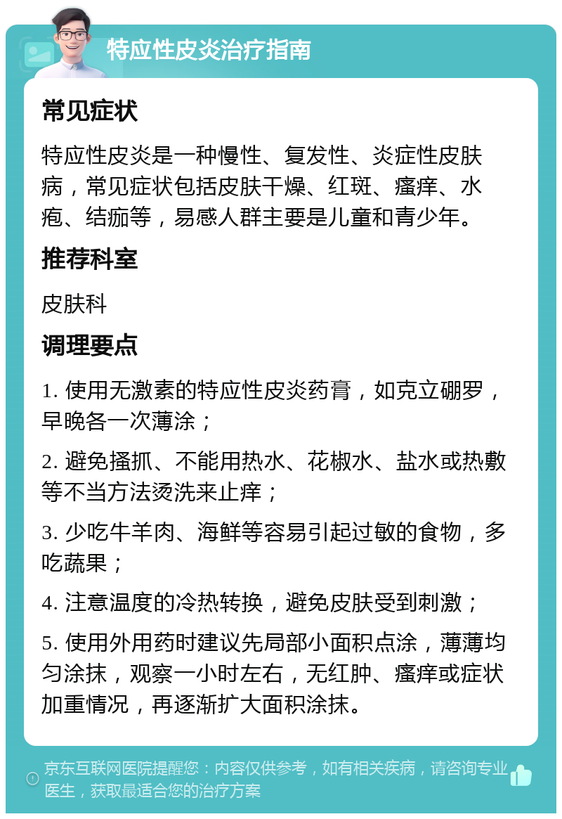 特应性皮炎治疗指南 常见症状 特应性皮炎是一种慢性、复发性、炎症性皮肤病，常见症状包括皮肤干燥、红斑、瘙痒、水疱、结痂等，易感人群主要是儿童和青少年。 推荐科室 皮肤科 调理要点 1. 使用无激素的特应性皮炎药膏，如克立硼罗，早晚各一次薄涂； 2. 避免搔抓、不能用热水、花椒水、盐水或热敷等不当方法烫洗来止痒； 3. 少吃牛羊肉、海鲜等容易引起过敏的食物，多吃蔬果； 4. 注意温度的冷热转换，避免皮肤受到刺激； 5. 使用外用药时建议先局部小面积点涂，薄薄均匀涂抹，观察一小时左右，无红肿、瘙痒或症状加重情况，再逐渐扩大面积涂抹。