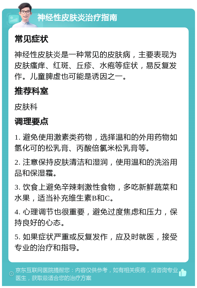 神经性皮肤炎治疗指南 常见症状 神经性皮肤炎是一种常见的皮肤病，主要表现为皮肤瘙痒、红斑、丘疹、水疱等症状，易反复发作。儿童脾虚也可能是诱因之一。 推荐科室 皮肤科 调理要点 1. 避免使用激素类药物，选择温和的外用药物如氢化可的松乳膏、丙酸倍氯米松乳膏等。 2. 注意保持皮肤清洁和湿润，使用温和的洗浴用品和保湿霜。 3. 饮食上避免辛辣刺激性食物，多吃新鲜蔬菜和水果，适当补充维生素B和C。 4. 心理调节也很重要，避免过度焦虑和压力，保持良好的心态。 5. 如果症状严重或反复发作，应及时就医，接受专业的治疗和指导。