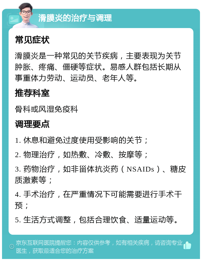 滑膜炎的治疗与调理 常见症状 滑膜炎是一种常见的关节疾病，主要表现为关节肿胀、疼痛、僵硬等症状。易感人群包括长期从事重体力劳动、运动员、老年人等。 推荐科室 骨科或风湿免疫科 调理要点 1. 休息和避免过度使用受影响的关节； 2. 物理治疗，如热敷、冷敷、按摩等； 3. 药物治疗，如非甾体抗炎药（NSAIDs）、糖皮质激素等； 4. 手术治疗，在严重情况下可能需要进行手术干预； 5. 生活方式调整，包括合理饮食、适量运动等。