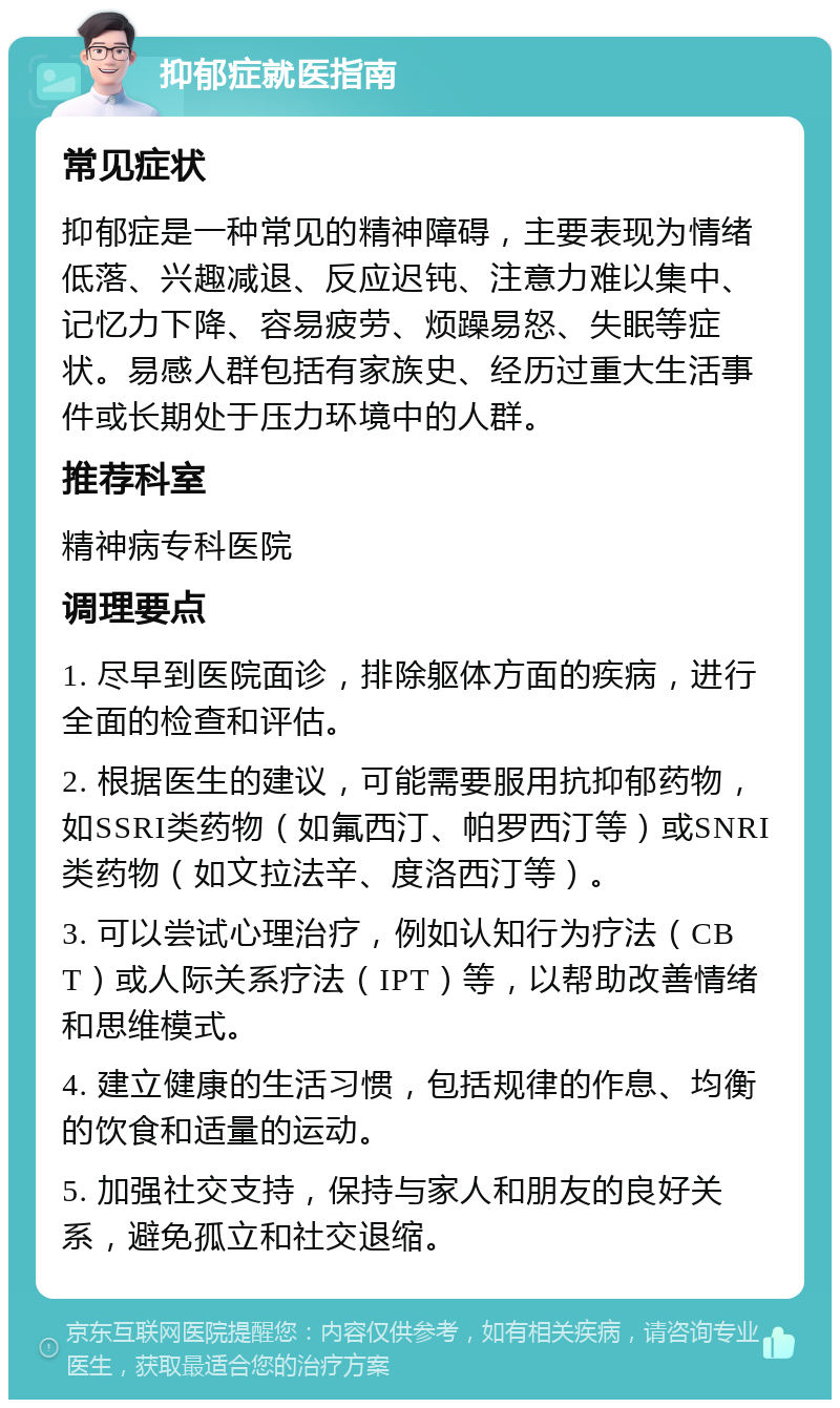 抑郁症就医指南 常见症状 抑郁症是一种常见的精神障碍，主要表现为情绪低落、兴趣减退、反应迟钝、注意力难以集中、记忆力下降、容易疲劳、烦躁易怒、失眠等症状。易感人群包括有家族史、经历过重大生活事件或长期处于压力环境中的人群。 推荐科室 精神病专科医院 调理要点 1. 尽早到医院面诊，排除躯体方面的疾病，进行全面的检查和评估。 2. 根据医生的建议，可能需要服用抗抑郁药物，如SSRI类药物（如氟西汀、帕罗西汀等）或SNRI类药物（如文拉法辛、度洛西汀等）。 3. 可以尝试心理治疗，例如认知行为疗法（CBT）或人际关系疗法（IPT）等，以帮助改善情绪和思维模式。 4. 建立健康的生活习惯，包括规律的作息、均衡的饮食和适量的运动。 5. 加强社交支持，保持与家人和朋友的良好关系，避免孤立和社交退缩。