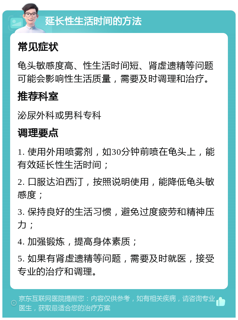 延长性生活时间的方法 常见症状 龟头敏感度高、性生活时间短、肾虚遗精等问题可能会影响性生活质量，需要及时调理和治疗。 推荐科室 泌尿外科或男科专科 调理要点 1. 使用外用喷雾剂，如30分钟前喷在龟头上，能有效延长性生活时间； 2. 口服达泊西汀，按照说明使用，能降低龟头敏感度； 3. 保持良好的生活习惯，避免过度疲劳和精神压力； 4. 加强锻炼，提高身体素质； 5. 如果有肾虚遗精等问题，需要及时就医，接受专业的治疗和调理。