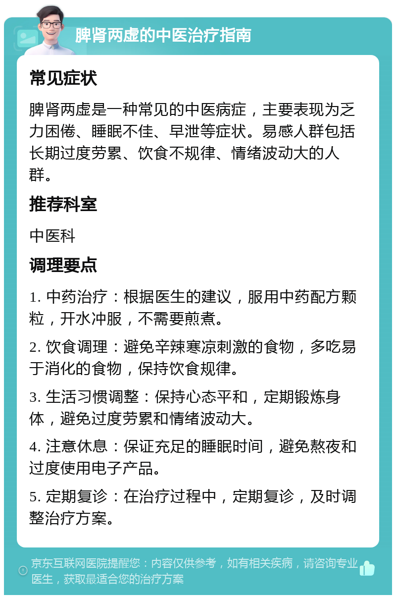 脾肾两虚的中医治疗指南 常见症状 脾肾两虚是一种常见的中医病症，主要表现为乏力困倦、睡眠不佳、早泄等症状。易感人群包括长期过度劳累、饮食不规律、情绪波动大的人群。 推荐科室 中医科 调理要点 1. 中药治疗：根据医生的建议，服用中药配方颗粒，开水冲服，不需要煎煮。 2. 饮食调理：避免辛辣寒凉刺激的食物，多吃易于消化的食物，保持饮食规律。 3. 生活习惯调整：保持心态平和，定期锻炼身体，避免过度劳累和情绪波动大。 4. 注意休息：保证充足的睡眠时间，避免熬夜和过度使用电子产品。 5. 定期复诊：在治疗过程中，定期复诊，及时调整治疗方案。