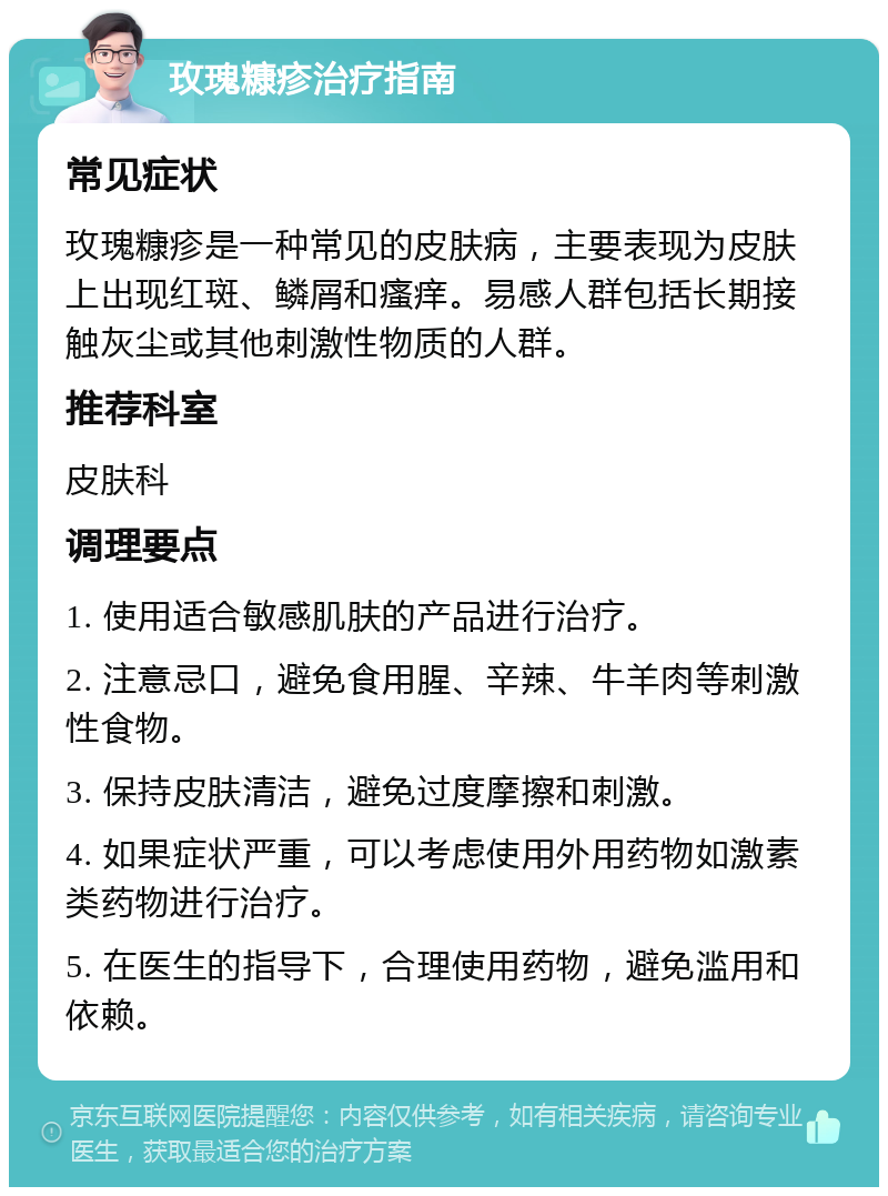 玫瑰糠疹治疗指南 常见症状 玫瑰糠疹是一种常见的皮肤病，主要表现为皮肤上出现红斑、鳞屑和瘙痒。易感人群包括长期接触灰尘或其他刺激性物质的人群。 推荐科室 皮肤科 调理要点 1. 使用适合敏感肌肤的产品进行治疗。 2. 注意忌口，避免食用腥、辛辣、牛羊肉等刺激性食物。 3. 保持皮肤清洁，避免过度摩擦和刺激。 4. 如果症状严重，可以考虑使用外用药物如激素类药物进行治疗。 5. 在医生的指导下，合理使用药物，避免滥用和依赖。