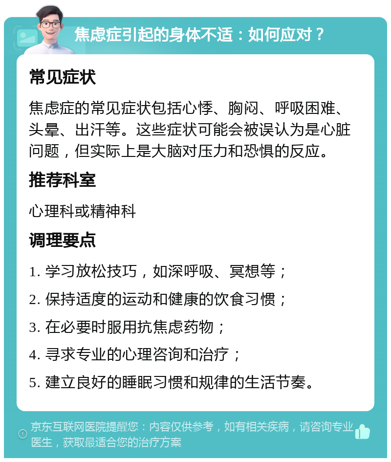 焦虑症引起的身体不适：如何应对？ 常见症状 焦虑症的常见症状包括心悸、胸闷、呼吸困难、头晕、出汗等。这些症状可能会被误认为是心脏问题，但实际上是大脑对压力和恐惧的反应。 推荐科室 心理科或精神科 调理要点 1. 学习放松技巧，如深呼吸、冥想等； 2. 保持适度的运动和健康的饮食习惯； 3. 在必要时服用抗焦虑药物； 4. 寻求专业的心理咨询和治疗； 5. 建立良好的睡眠习惯和规律的生活节奏。