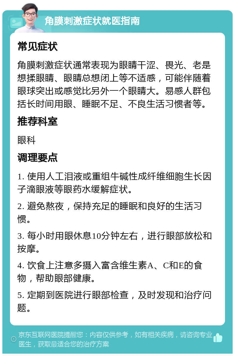 角膜刺激症状就医指南 常见症状 角膜刺激症状通常表现为眼睛干涩、畏光、老是想揉眼睛、眼睛总想闭上等不适感，可能伴随着眼球突出或感觉比另外一个眼睛大。易感人群包括长时间用眼、睡眠不足、不良生活习惯者等。 推荐科室 眼科 调理要点 1. 使用人工泪液或重组牛碱性成纤维细胞生长因子滴眼液等眼药水缓解症状。 2. 避免熬夜，保持充足的睡眠和良好的生活习惯。 3. 每小时用眼休息10分钟左右，进行眼部放松和按摩。 4. 饮食上注意多摄入富含维生素A、C和E的食物，帮助眼部健康。 5. 定期到医院进行眼部检查，及时发现和治疗问题。