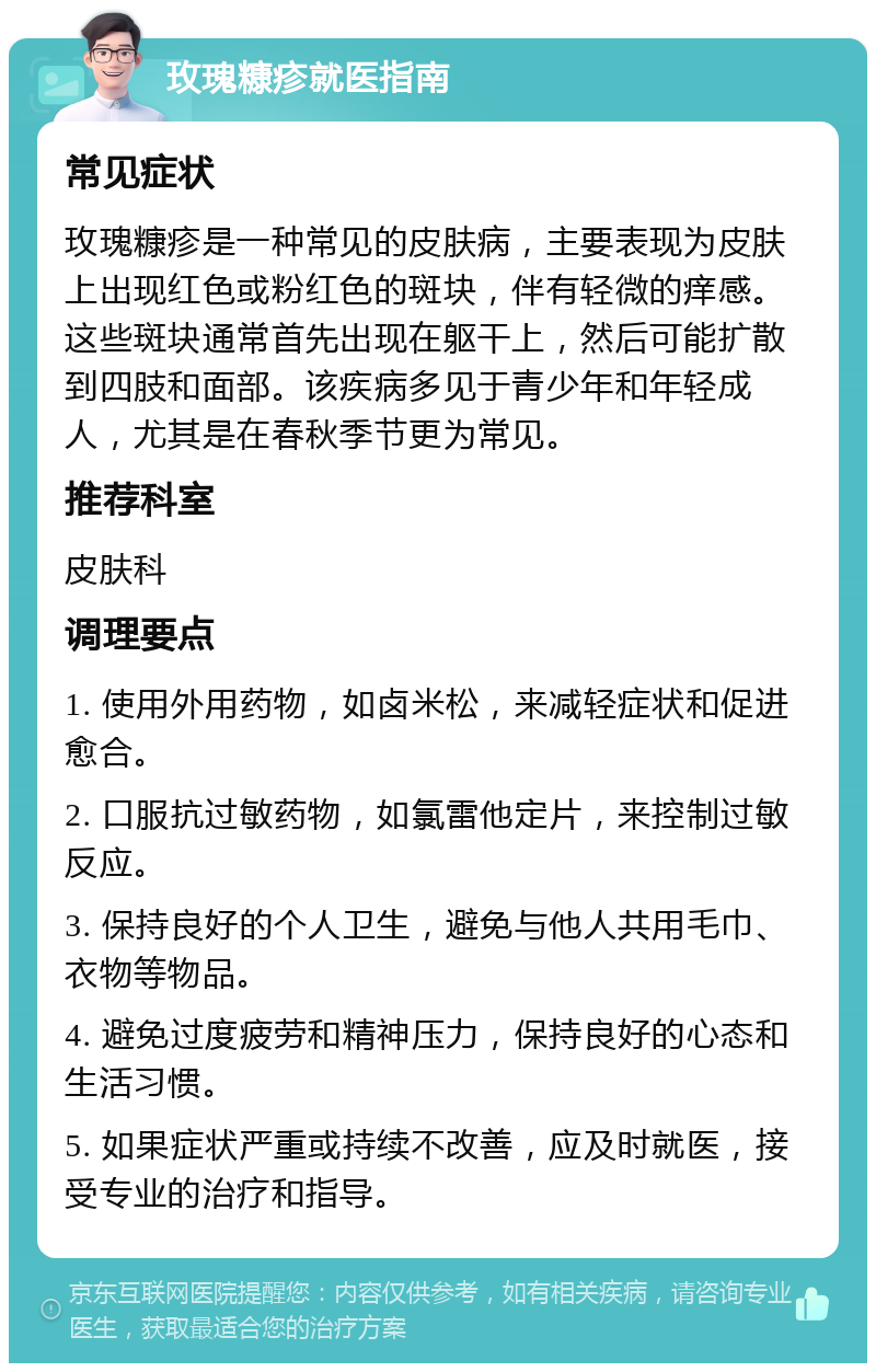 玫瑰糠疹就医指南 常见症状 玫瑰糠疹是一种常见的皮肤病，主要表现为皮肤上出现红色或粉红色的斑块，伴有轻微的痒感。这些斑块通常首先出现在躯干上，然后可能扩散到四肢和面部。该疾病多见于青少年和年轻成人，尤其是在春秋季节更为常见。 推荐科室 皮肤科 调理要点 1. 使用外用药物，如卤米松，来减轻症状和促进愈合。 2. 口服抗过敏药物，如氯雷他定片，来控制过敏反应。 3. 保持良好的个人卫生，避免与他人共用毛巾、衣物等物品。 4. 避免过度疲劳和精神压力，保持良好的心态和生活习惯。 5. 如果症状严重或持续不改善，应及时就医，接受专业的治疗和指导。