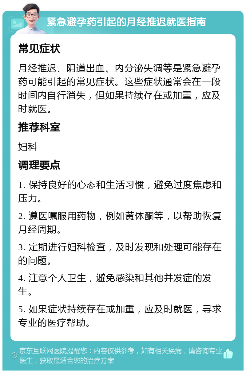 紧急避孕药引起的月经推迟就医指南 常见症状 月经推迟、阴道出血、内分泌失调等是紧急避孕药可能引起的常见症状。这些症状通常会在一段时间内自行消失，但如果持续存在或加重，应及时就医。 推荐科室 妇科 调理要点 1. 保持良好的心态和生活习惯，避免过度焦虑和压力。 2. 遵医嘱服用药物，例如黄体酮等，以帮助恢复月经周期。 3. 定期进行妇科检查，及时发现和处理可能存在的问题。 4. 注意个人卫生，避免感染和其他并发症的发生。 5. 如果症状持续存在或加重，应及时就医，寻求专业的医疗帮助。