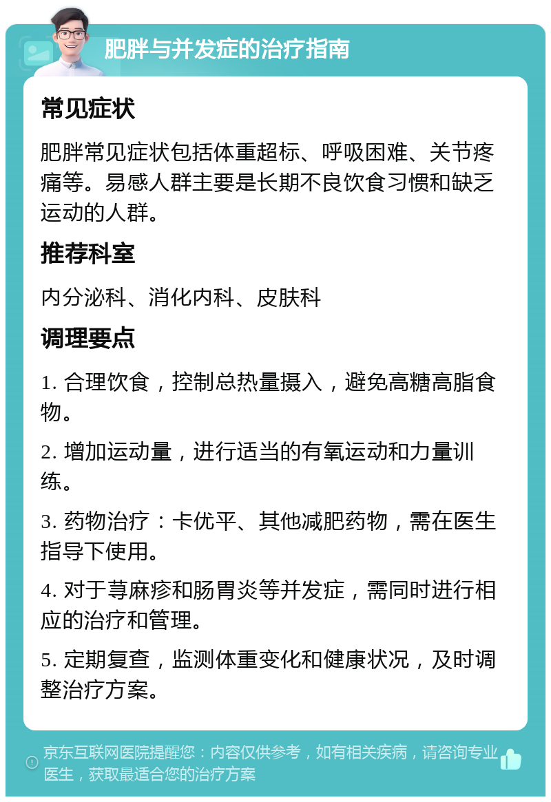 肥胖与并发症的治疗指南 常见症状 肥胖常见症状包括体重超标、呼吸困难、关节疼痛等。易感人群主要是长期不良饮食习惯和缺乏运动的人群。 推荐科室 内分泌科、消化内科、皮肤科 调理要点 1. 合理饮食，控制总热量摄入，避免高糖高脂食物。 2. 增加运动量，进行适当的有氧运动和力量训练。 3. 药物治疗：卡优平、其他减肥药物，需在医生指导下使用。 4. 对于荨麻疹和肠胃炎等并发症，需同时进行相应的治疗和管理。 5. 定期复查，监测体重变化和健康状况，及时调整治疗方案。