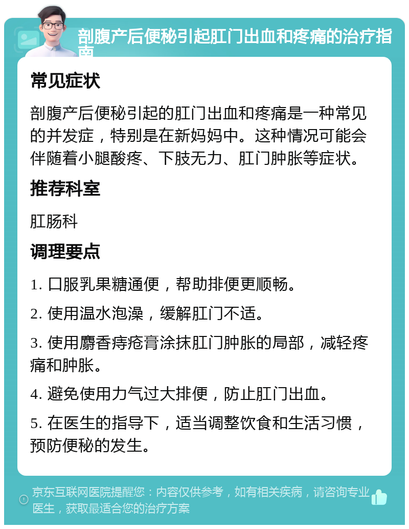 剖腹产后便秘引起肛门出血和疼痛的治疗指南 常见症状 剖腹产后便秘引起的肛门出血和疼痛是一种常见的并发症，特别是在新妈妈中。这种情况可能会伴随着小腿酸疼、下肢无力、肛门肿胀等症状。 推荐科室 肛肠科 调理要点 1. 口服乳果糖通便，帮助排便更顺畅。 2. 使用温水泡澡，缓解肛门不适。 3. 使用麝香痔疮膏涂抹肛门肿胀的局部，减轻疼痛和肿胀。 4. 避免使用力气过大排便，防止肛门出血。 5. 在医生的指导下，适当调整饮食和生活习惯，预防便秘的发生。