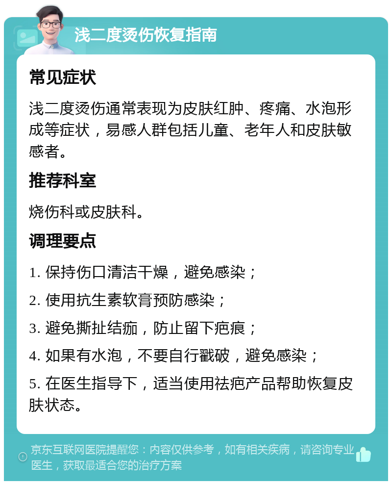 浅二度烫伤恢复指南 常见症状 浅二度烫伤通常表现为皮肤红肿、疼痛、水泡形成等症状，易感人群包括儿童、老年人和皮肤敏感者。 推荐科室 烧伤科或皮肤科。 调理要点 1. 保持伤口清洁干燥，避免感染； 2. 使用抗生素软膏预防感染； 3. 避免撕扯结痂，防止留下疤痕； 4. 如果有水泡，不要自行戳破，避免感染； 5. 在医生指导下，适当使用祛疤产品帮助恢复皮肤状态。