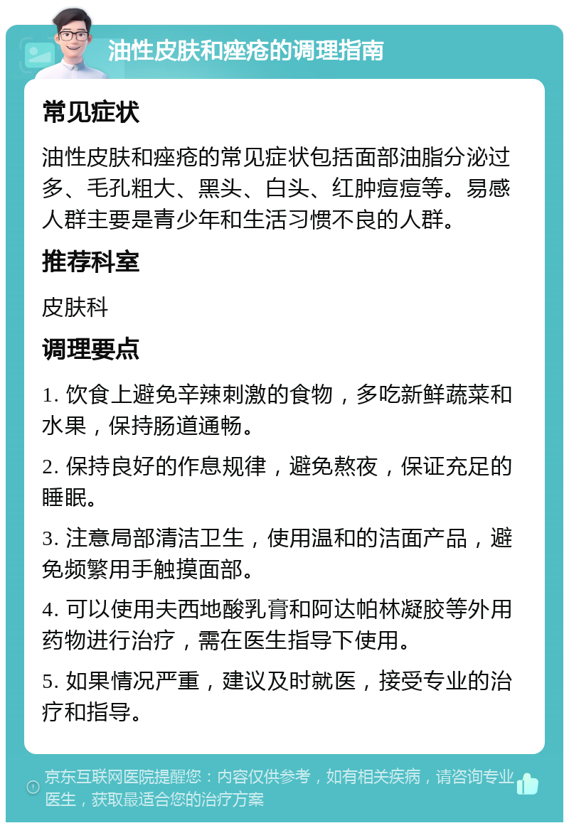 油性皮肤和痤疮的调理指南 常见症状 油性皮肤和痤疮的常见症状包括面部油脂分泌过多、毛孔粗大、黑头、白头、红肿痘痘等。易感人群主要是青少年和生活习惯不良的人群。 推荐科室 皮肤科 调理要点 1. 饮食上避免辛辣刺激的食物，多吃新鲜蔬菜和水果，保持肠道通畅。 2. 保持良好的作息规律，避免熬夜，保证充足的睡眠。 3. 注意局部清洁卫生，使用温和的洁面产品，避免频繁用手触摸面部。 4. 可以使用夫西地酸乳膏和阿达帕林凝胶等外用药物进行治疗，需在医生指导下使用。 5. 如果情况严重，建议及时就医，接受专业的治疗和指导。